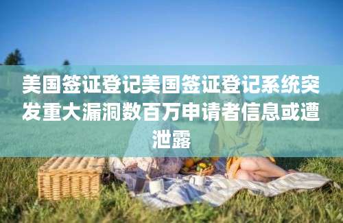 美国签证登记美国签证登记系统突发重大漏洞数百万申请者信息或遭泄露