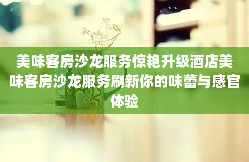 美味客房沙龙服务惊艳升级酒店美味客房沙龙服务刷新你的味蕾与感官体验