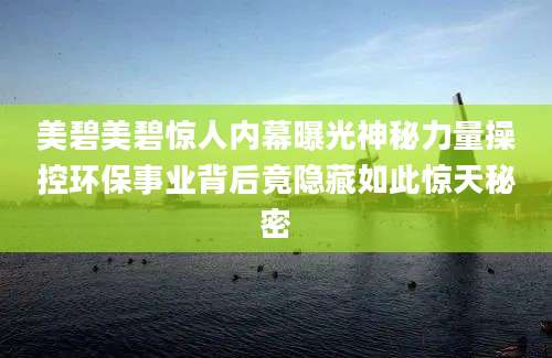 美碧美碧惊人内幕曝光神秘力量操控环保事业背后竟隐藏如此惊天秘密