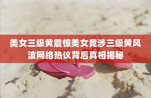美女三级黄震惊美女竟涉三级黄风波网络热议背后真相揭秘