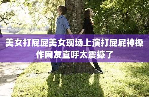 美女打屁屁美女现场上演打屁屁神操作网友直呼太震撼了