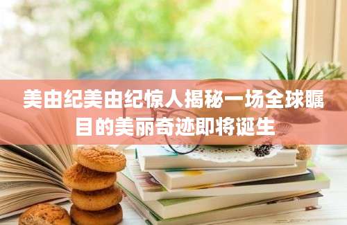 美由纪美由纪惊人揭秘一场全球瞩目的美丽奇迹即将诞生