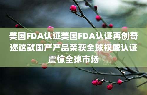美国FDA认证美国FDA认证再创奇迹这款国产产品荣获全球权威认证震惊全球市场