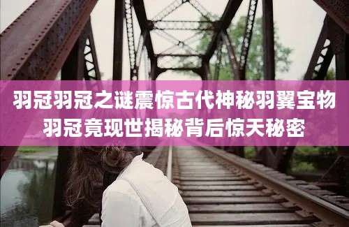 羽冠羽冠之谜震惊古代神秘羽翼宝物羽冠竟现世揭秘背后惊天秘密