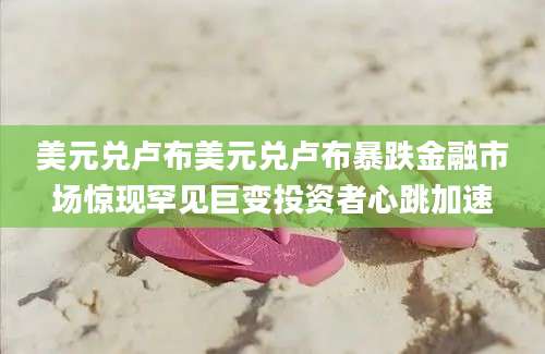 美元兑卢布美元兑卢布暴跌金融市场惊现罕见巨变投资者心跳加速