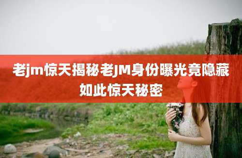老jm惊天揭秘老JM身份曝光竟隐藏如此惊天秘密