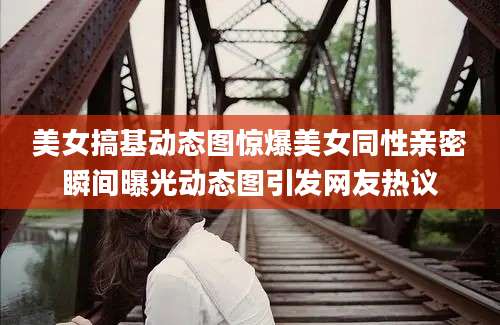 美女搞基动态图惊爆美女同性亲密瞬间曝光动态图引发网友热议