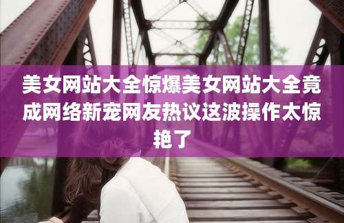 美女网站大全惊爆美女网站大全竟成网络新宠网友热议这波操作太惊艳了