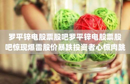 罗平锌电股票股吧罗平锌电股票股吧惊现爆雷股价暴跌投资者心惊肉跳