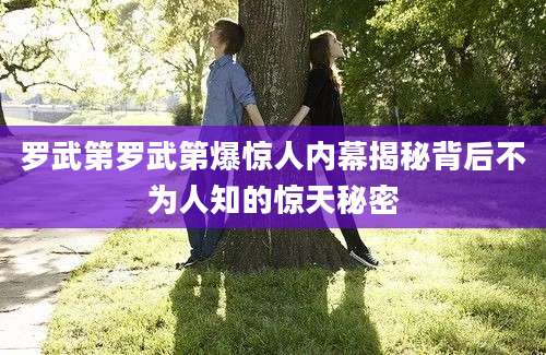 罗武第罗武第爆惊人内幕揭秘背后不为人知的惊天秘密