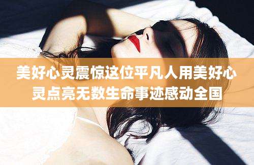 美好心灵震惊这位平凡人用美好心灵点亮无数生命事迹感动全国