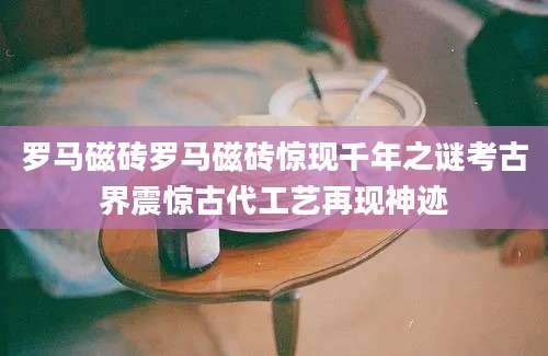 罗马磁砖罗马磁砖惊现千年之谜考古界震惊古代工艺再现神迹