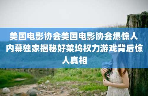 美国电影协会美国电影协会爆惊人内幕独家揭秘好莱坞权力游戏背后惊人真相