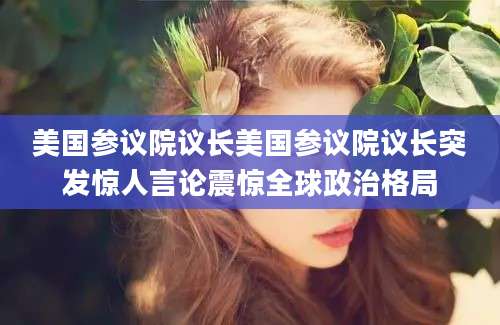 美国参议院议长美国参议院议长突发惊人言论震惊全球政治格局
