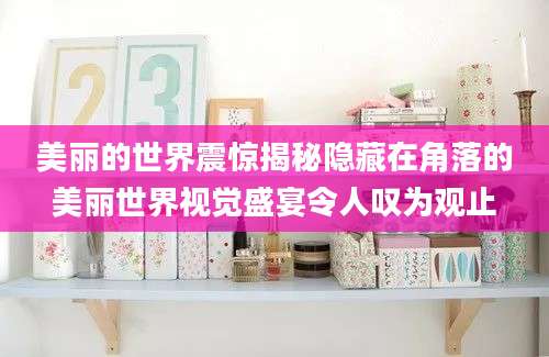美丽的世界震惊揭秘隐藏在角落的美丽世界视觉盛宴令人叹为观止
