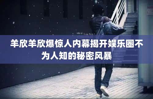 羊欣羊欣爆惊人内幕揭开娱乐圈不为人知的秘密风暴