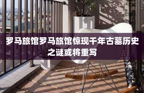 罗马旅馆罗马旅馆惊现千年古墓历史之谜或将重写