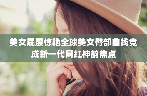 美女屁股惊艳全球美女臀部曲线竟成新一代网红神韵焦点