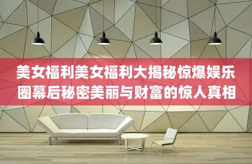 美女福利美女福利大揭秘惊爆娱乐圈幕后秘密美丽与财富的惊人真相
