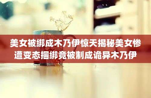 美女被绑成木乃伊惊天揭秘美女惨遭变态捆绑竟被制成诡异木乃伊
