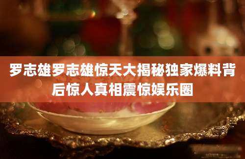 罗志雄罗志雄惊天大揭秘独家爆料背后惊人真相震惊娱乐圈