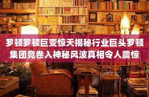 罗顿罗顿巨变惊天揭秘行业巨头罗顿集团竟卷入神秘风波真相令人震惊