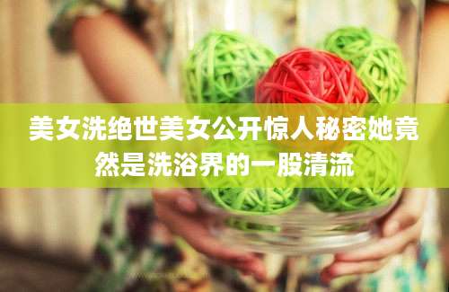 美女洗绝世美女公开惊人秘密她竟然是洗浴界的一股清流
