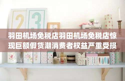 羽田机场免税店羽田机场免税店惊现巨额假货潮消费者权益严重受损
