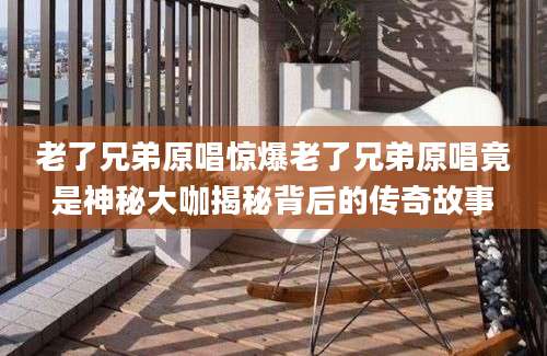 老了兄弟原唱惊爆老了兄弟原唱竟是神秘大咖揭秘背后的传奇故事