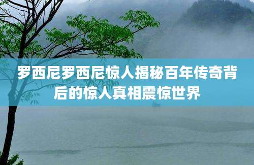 罗西尼罗西尼惊人揭秘百年传奇背后的惊人真相震惊世界