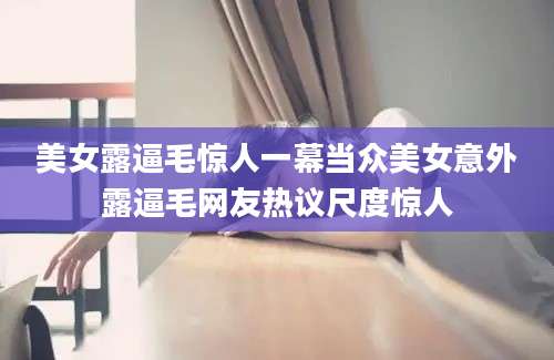 美女露逼毛惊人一幕当众美女意外露逼毛网友热议尺度惊人