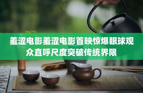 羞涩电影羞涩电影首映惊爆眼球观众直呼尺度突破传统界限