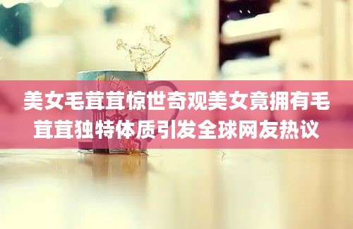 美女毛茸茸惊世奇观美女竟拥有毛茸茸独特体质引发全球网友热议