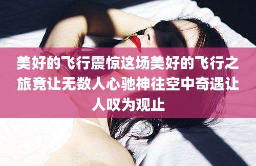 美好的飞行震惊这场美好的飞行之旅竟让无数人心驰神往空中奇遇让人叹为观止