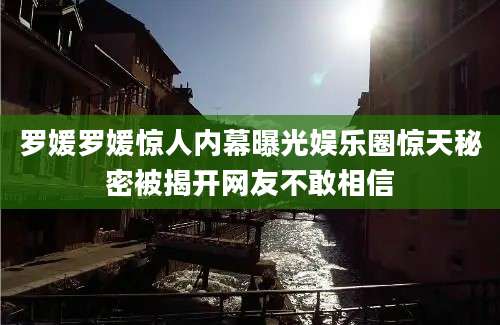 罗媛罗媛惊人内幕曝光娱乐圈惊天秘密被揭开网友不敢相信