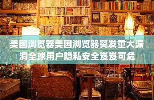 美国浏览器美国浏览器突发重大漏洞全球用户隐私安全岌岌可危