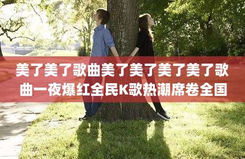 美了美了歌曲美了美了美了美了歌曲一夜爆红全民K歌热潮席卷全国