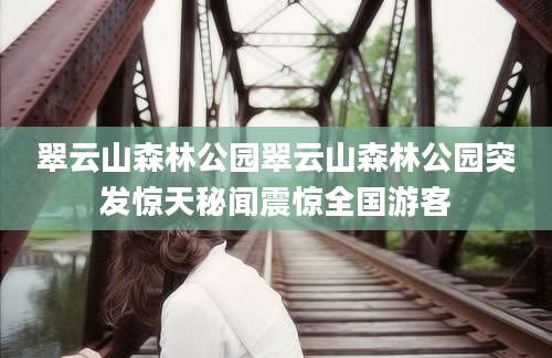 翠云山森林公园翠云山森林公园突发惊天秘闻震惊全国游客