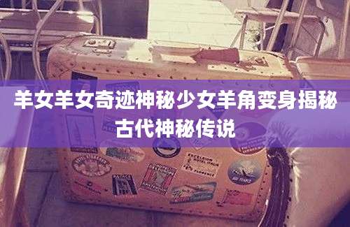 羊女羊女奇迹神秘少女羊角变身揭秘古代神秘传说