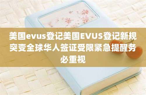 美国evus登记美国EVUS登记新规突变全球华人签证受限紧急提醒务必重视