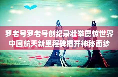 罗老号罗老号创纪录壮举震惊世界中国航天新里程碑揭开神秘面纱