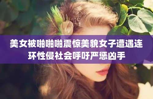 美女被啪啪啪震惊美貌女子遭遇连环性侵社会呼吁严惩凶手