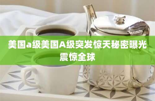 美国a级美国A级突发惊天秘密曝光震惊全球