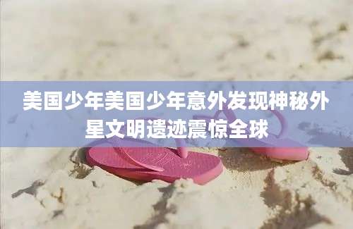美国少年美国少年意外发现神秘外星文明遗迹震惊全球