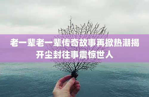 老一辈老一辈传奇故事再掀热潮揭开尘封往事震惊世人
