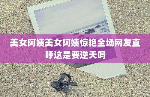 美女阿姨美女阿姨惊艳全场网友直呼这是要逆天吗