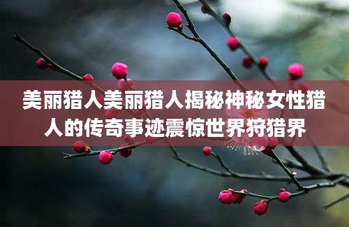 美丽猎人美丽猎人揭秘神秘女性猎人的传奇事迹震惊世界狩猎界