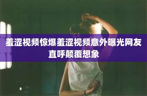 羞涩视频惊爆羞涩视频意外曝光网友直呼颠覆想象