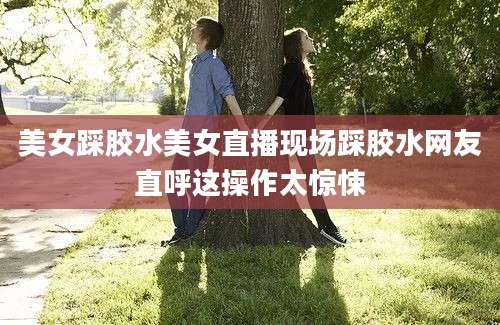 美女踩胶水美女直播现场踩胶水网友直呼这操作太惊悚