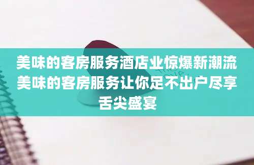 美味的客房服务酒店业惊爆新潮流美味的客房服务让你足不出户尽享舌尖盛宴